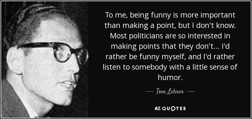 To me, being funny is more important than making a point, but I don't know. Most politicians are so interested in making points that they don't ... I'd rather be funny myself, and I'd rather listen to somebody with a little sense of humor. - Tom Lehrer