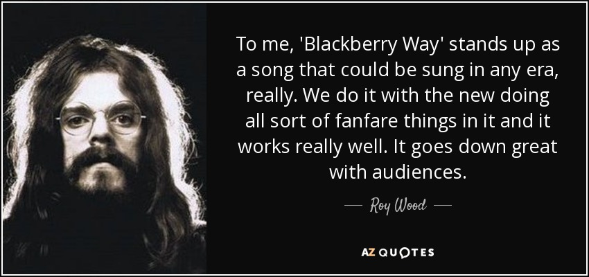 To me, 'Blackberry Way' stands up as a song that could be sung in any era, really. We do it with the new doing all sort of fanfare things in it and it works really well. It goes down great with audiences. - Roy Wood
