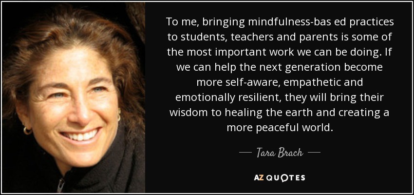 To me, bringing mindfulness-bas ed practices to students, teachers and parents is some of the most important work we can be doing. If we can help the next generation become more self-aware, empathetic and emotionally resilient, they will bring their wisdom to healing the earth and creating a more peaceful world. - Tara Brach
