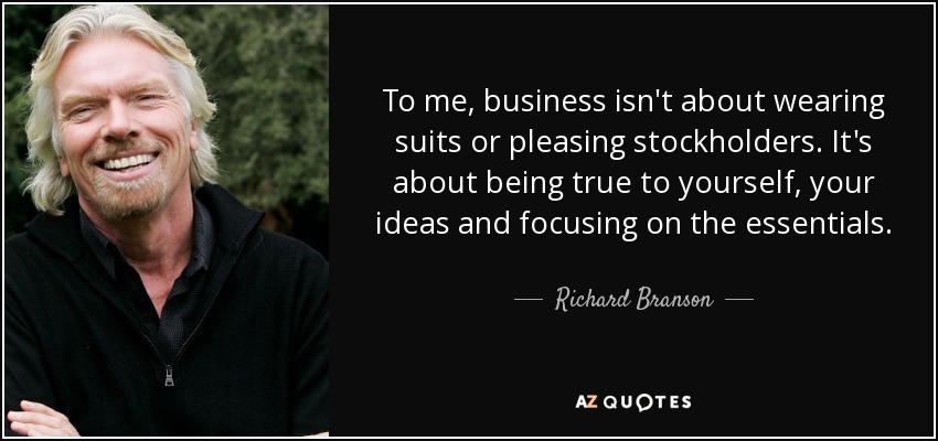 To me, business isn't about wearing suits or pleasing stockholders. It's about being true to yourself, your ideas and focusing on the essentials. - Richard Branson