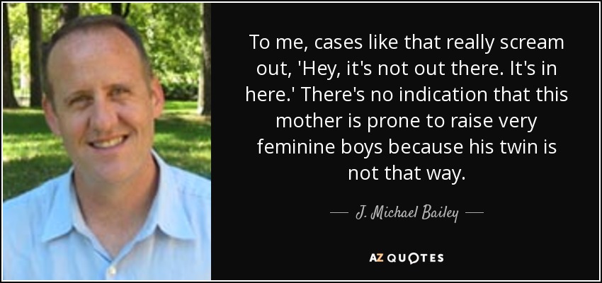 To me, cases like that really scream out, 'Hey, it's not out there. It's in here.' There's no indication that this mother is prone to raise very feminine boys because his twin is not that way. - J. Michael Bailey