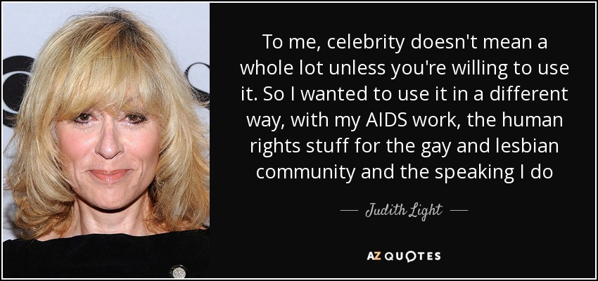 To me, celebrity doesn't mean a whole lot unless you're willing to use it. So I wanted to use it in a different way, with my AIDS work, the human rights stuff for the gay and lesbian community and the speaking I do - Judith Light