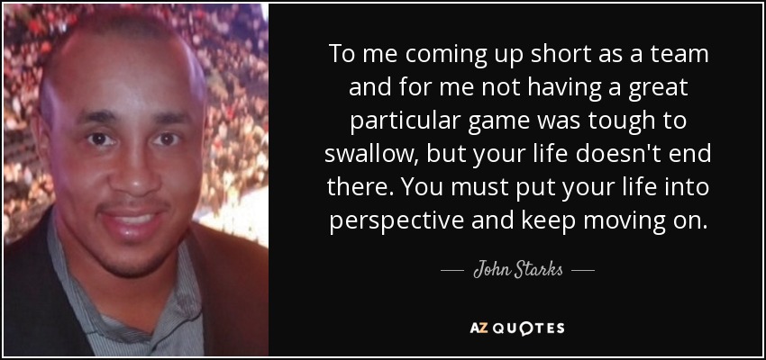 To me coming up short as a team and for me not having a great particular game was tough to swallow, but your life doesn't end there. You must put your life into perspective and keep moving on. - John Starks