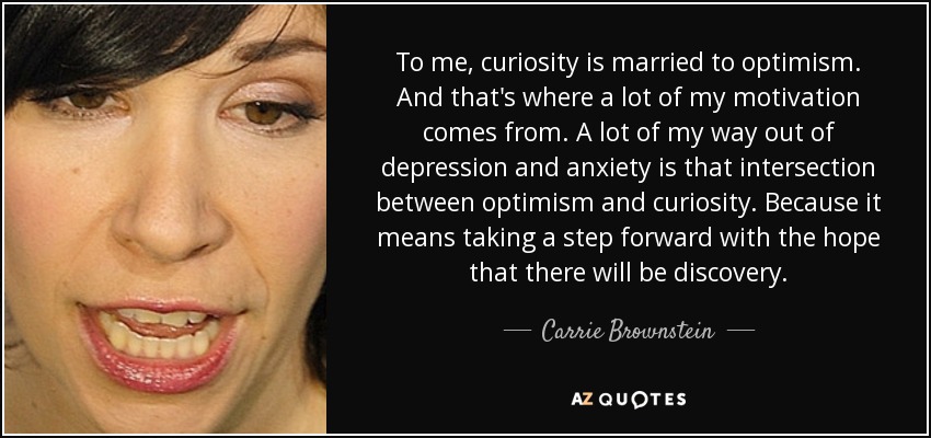 To me, curiosity is married to optimism. And that's where a lot of my motivation comes from. A lot of my way out of depression and anxiety is that intersection between optimism and curiosity. Because it means taking a step forward with the hope that there will be discovery. - Carrie Brownstein