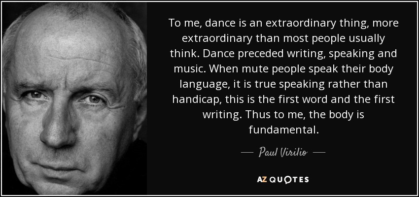To me, dance is an extraordinary thing, more extraordinary than most people usually think. Dance preceded writing, speaking and music. When mute people speak their body language, it is true speaking rather than handicap, this is the first word and the first writing. Thus to me, the body is fundamental. - Paul Virilio