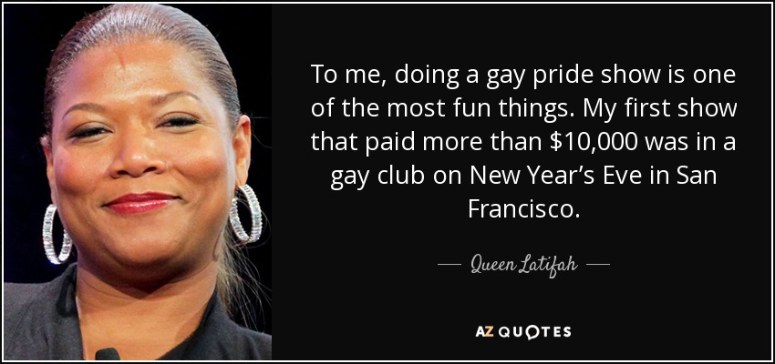 To me, doing a gay pride show is one of the most fun things. My first show that paid more than $10,000 was in a gay club on New Year’s Eve in San Francisco. - Queen Latifah
