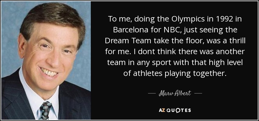 To me, doing the Olympics in 1992 in Barcelona for NBC, just seeing the Dream Team take the floor, was a thrill for me. I dont think there was another team in any sport with that high level of athletes playing together. - Marv Albert