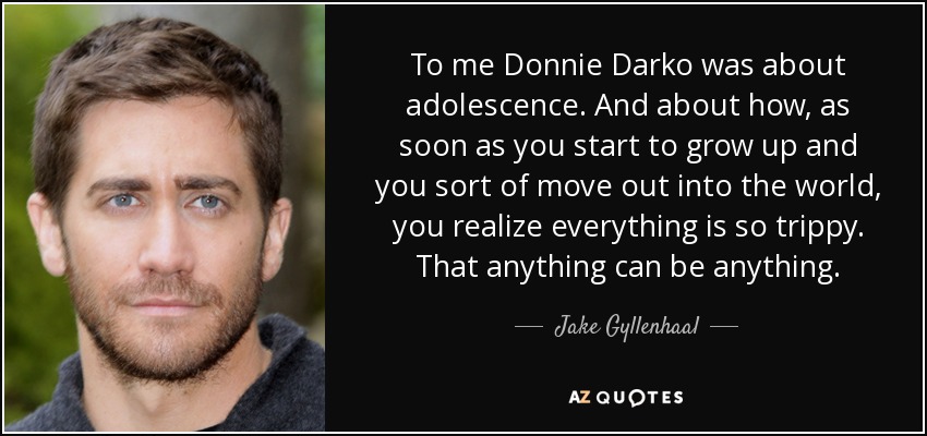 To me Donnie Darko was about adolescence. And about how, as soon as you start to grow up and you sort of move out into the world, you realize everything is so trippy. That anything can be anything. - Jake Gyllenhaal