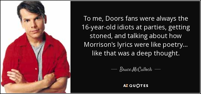 To me, Doors fans were always the 16-year-old idiots at parties, getting stoned, and talking about how Morrison's lyrics were like poetry... like that was a deep thought. - Bruce McCulloch