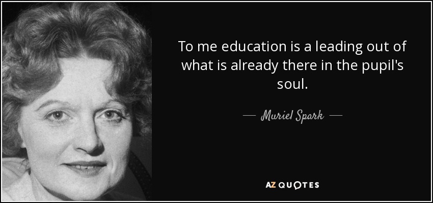 To me education is a leading out of what is already there in the pupil's soul. - Muriel Spark