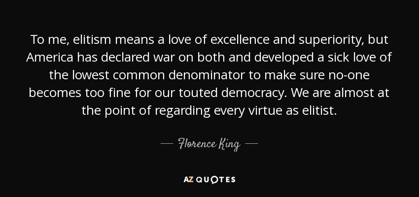 To me, elitism means a love of excellence and superiority, but America has declared war on both and developed a sick love of the lowest common denominator to make sure no-one becomes too fine for our touted democracy. We are almost at the point of regarding every virtue as elitist. - Florence King