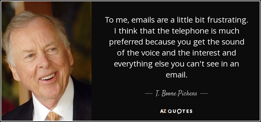 To me, emails are a little bit frustrating. I think that the telephone is much preferred because you get the sound of the voice and the interest and everything else you can't see in an email. - T. Boone Pickens