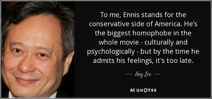 To me, Ennis stands for the conservative side of America. He's the biggest homophobe in the whole movie - culturally and psychologically - but by the time he admits his feelings, it's too late. - Ang Lee