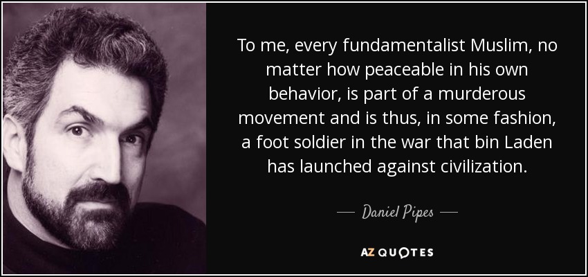 To me, every fundamentalist Muslim, no matter how peaceable in his own behavior, is part of a murderous movement and is thus, in some fashion, a foot soldier in the war that bin Laden has launched against civilization. - Daniel Pipes