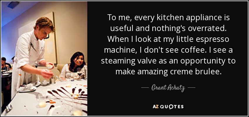 To me, every kitchen appliance is useful and nothing's overrated. When I look at my little espresso machine, I don't see coffee. I see a steaming valve as an opportunity to make amazing creme brulee. - Grant Achatz