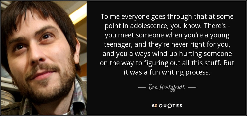 To me everyone goes through that at some point in adolescence, you know. There's - you meet someone when you're a young teenager, and they're never right for you, and you always wind up hurting someone on the way to figuring out all this stuff. But it was a fun writing process. - Don Hertzfeldt