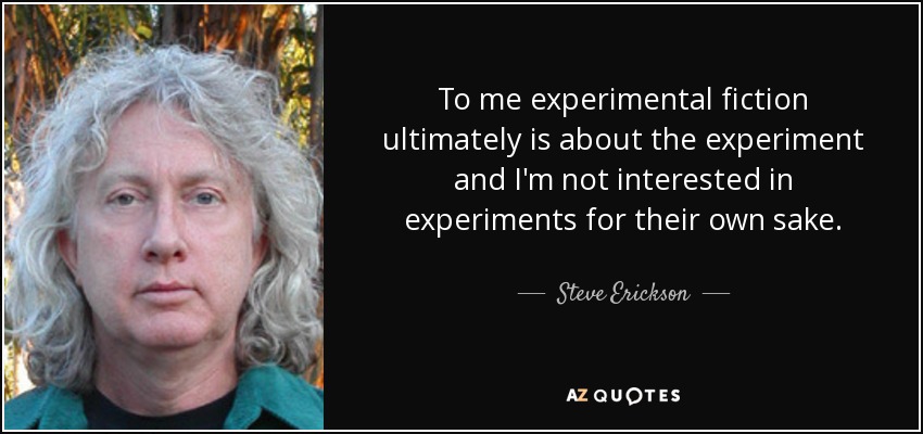 To me experimental fiction ultimately is about the experiment and I'm not interested in experiments for their own sake. - Steve Erickson
