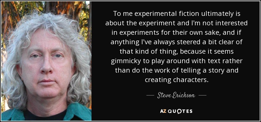 To me experimental fiction ultimately is about the experiment and I'm not interested in experiments for their own sake, and if anything I've always steered a bit clear of that kind of thing, because it seems gimmicky to play around with text rather than do the work of telling a story and creating characters. - Steve Erickson