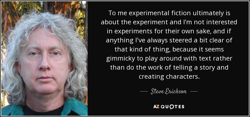 To me experimental fiction ultimately is about the experiment and I'm not interested in experiments for their own sake, and if anything I've always steered a bit clear of that kind of thing, because it seems gimmicky to play around with text rather than do the work of telling a story and creating characters. - Steve Erickson