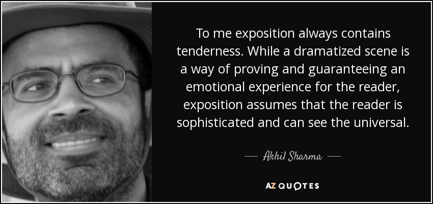 To me exposition always contains tenderness. While a dramatized scene is a way of proving and guaranteeing an emotional experience for the reader, exposition assumes that the reader is sophisticated and can see the universal. - Akhil Sharma