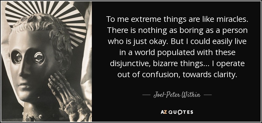 To me extreme things are like miracles. There is nothing as boring as a person who is just okay. But I could easily live in a world populated with these disjunctive, bizarre things... I operate out of confusion, towards clarity. - Joel-Peter Witkin