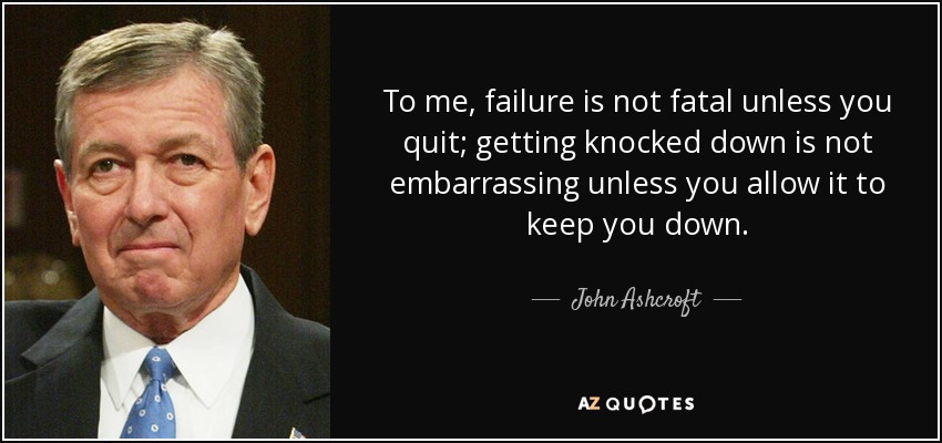 To me, failure is not fatal unless you quit; getting knocked down is not embarrassing unless you allow it to keep you down. - John Ashcroft
