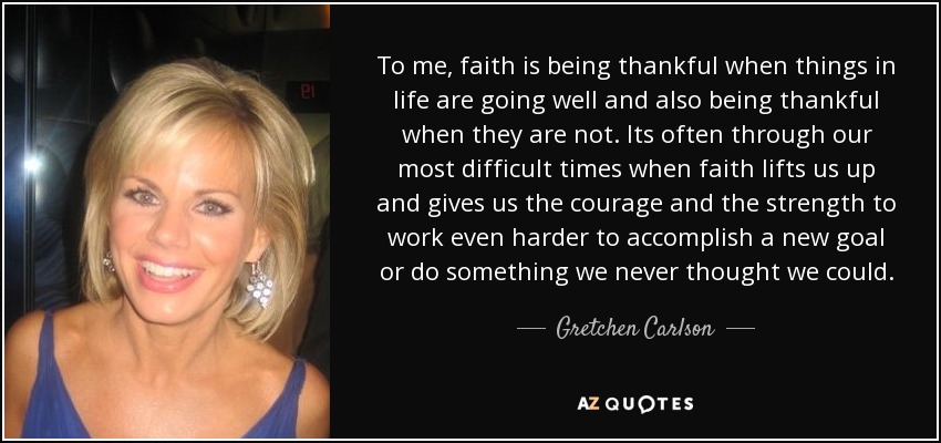 To me, faith is being thankful when things in life are going well and also being thankful when they are not. Its often through our most difficult times when faith lifts us up and gives us the courage and the strength to work even harder to accomplish a new goal or do something we never thought we could. - Gretchen Carlson