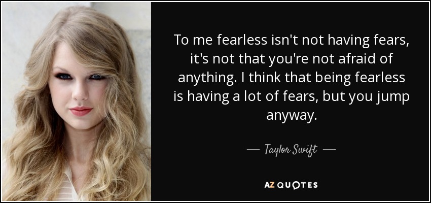 To me fearless isn't not having fears, it's not that you're not afraid of anything. I think that being fearless is having a lot of fears, but you jump anyway. - Taylor Swift