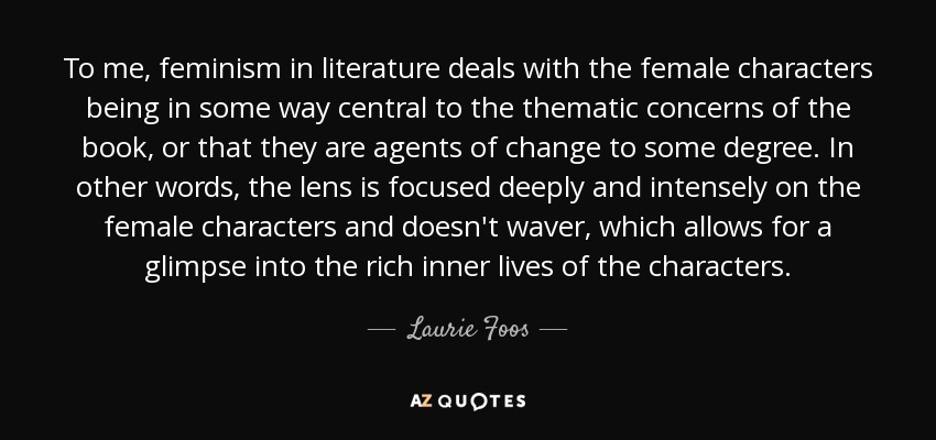To me, feminism in literature deals with the female characters being in some way central to the thematic concerns of the book, or that they are agents of change to some degree. In other words, the lens is focused deeply and intensely on the female characters and doesn't waver, which allows for a glimpse into the rich inner lives of the characters. - Laurie Foos