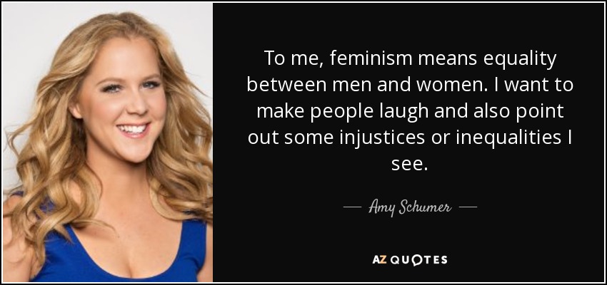 To me, feminism means equality between men and women. I want to make people laugh and also point out some injustices or inequalities I see. - Amy Schumer