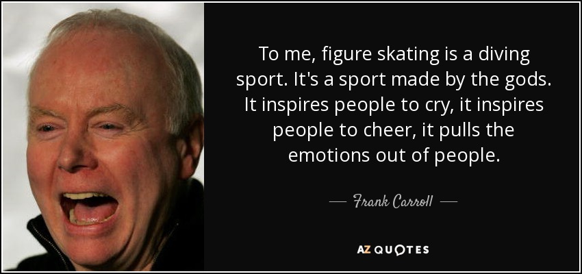 To me, figure skating is a diving sport. It's a sport made by the gods. It inspires people to cry, it inspires people to cheer, it pulls the emotions out of people. - Frank Carroll