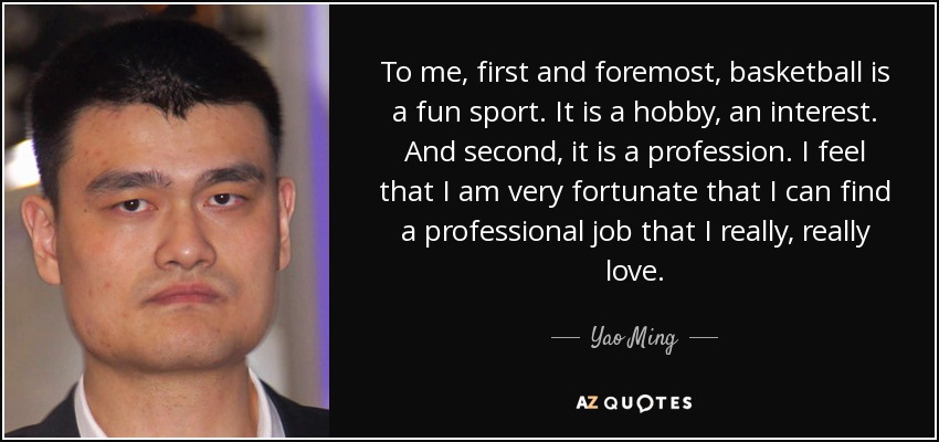 To me, first and foremost, basketball is a fun sport. It is a hobby, an interest. And second, it is a profession. I feel that I am very fortunate that I can find a professional job that I really, really love. - Yao Ming