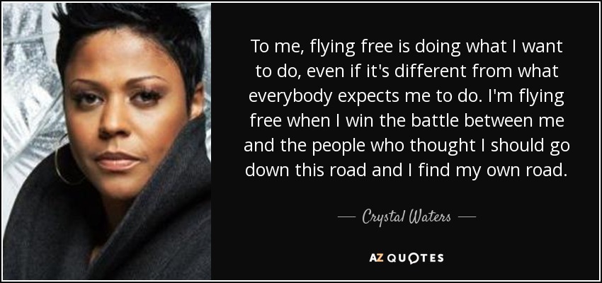 To me, flying free is doing what I want to do, even if it's different from what everybody expects me to do. I'm flying free when I win the battle between me and the people who thought I should go down this road and I find my own road. - Crystal Waters