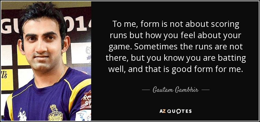 To me, form is not about scoring runs but how you feel about your game. Sometimes the runs are not there, but you know you are batting well, and that is good form for me. - Gautam Gambhir