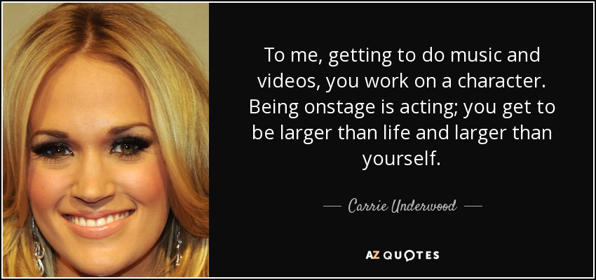 To me, getting to do music and videos, you work on a character. Being onstage is acting; you get to be larger than life and larger than yourself. - Carrie Underwood