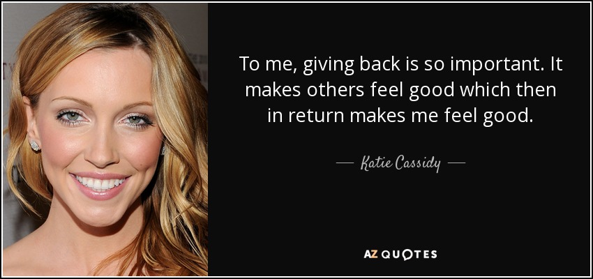 To me, giving back is so important. It makes others feel good which then in return makes me feel good. - Katie Cassidy