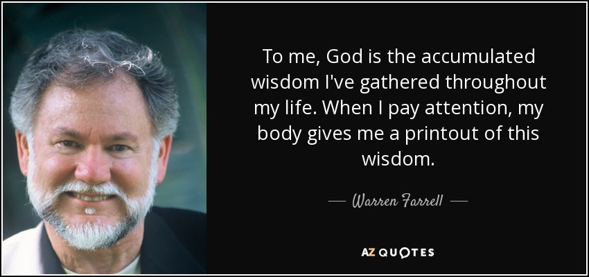 To me, God is the accumulated wisdom I've gathered throughout my life. When I pay attention, my body gives me a printout of this wisdom. - Warren Farrell