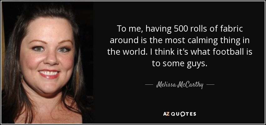 To me, having 500 rolls of fabric around is the most calming thing in the world. I think it's what football is to some guys. - Melissa McCarthy