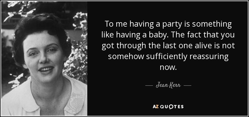 To me having a party is something like having a baby. The fact that you got through the last one alive is not somehow sufficiently reassuring now. - Jean Kerr