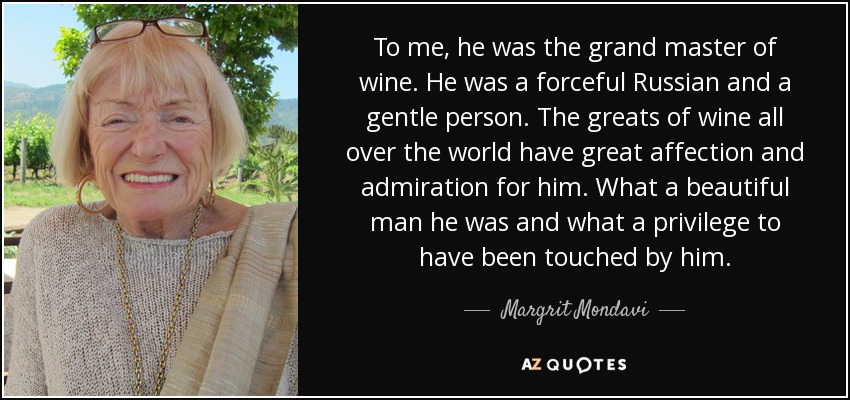 To me, he was the grand master of wine. He was a forceful Russian and a gentle person. The greats of wine all over the world have great affection and admiration for him. What a beautiful man he was and what a privilege to have been touched by him. - Margrit Mondavi