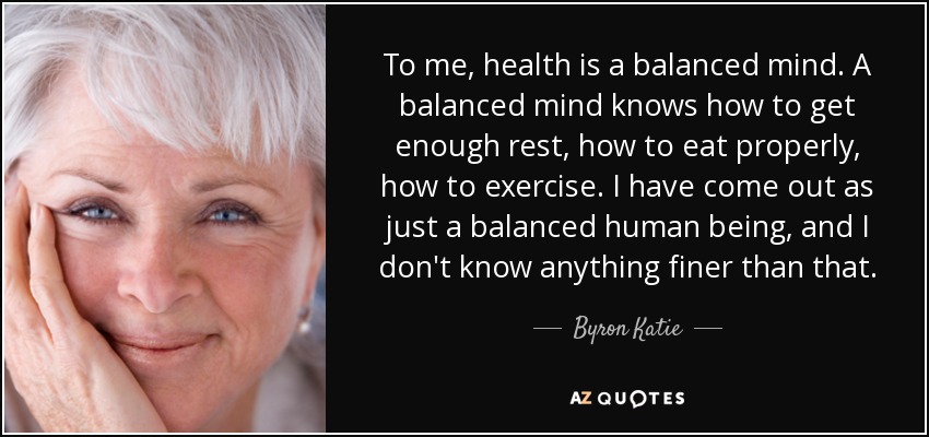 To me, health is a balanced mind. A balanced mind knows how to get enough rest, how to eat properly, how to exercise. I have come out as just a balanced human being, and I don't know anything finer than that. - Byron Katie