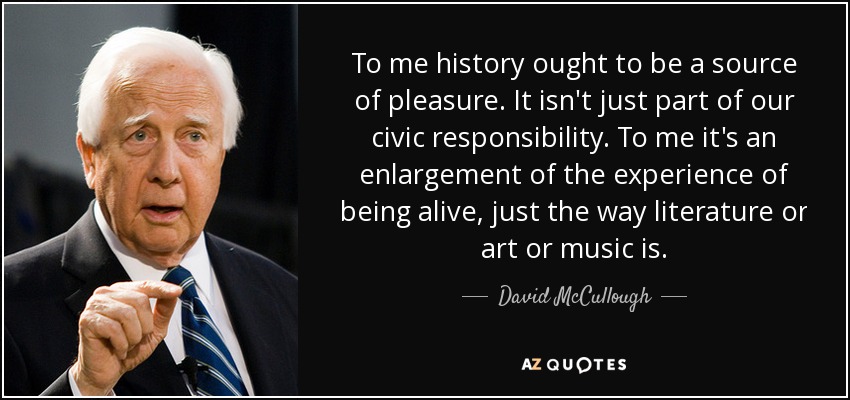 To me history ought to be a source of pleasure. It isn't just part of our civic responsibility. To me it's an enlargement of the experience of being alive, just the way literature or art or music is. - David McCullough