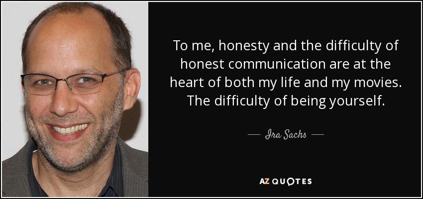 To me, honesty and the difficulty of honest communication are at the heart of both my life and my movies. The difficulty of being yourself. - Ira Sachs