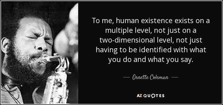 To me, human existence exists on a multiple level, not just on a two-dimensional level, not just having to be identified with what you do and what you say. - Ornette Coleman