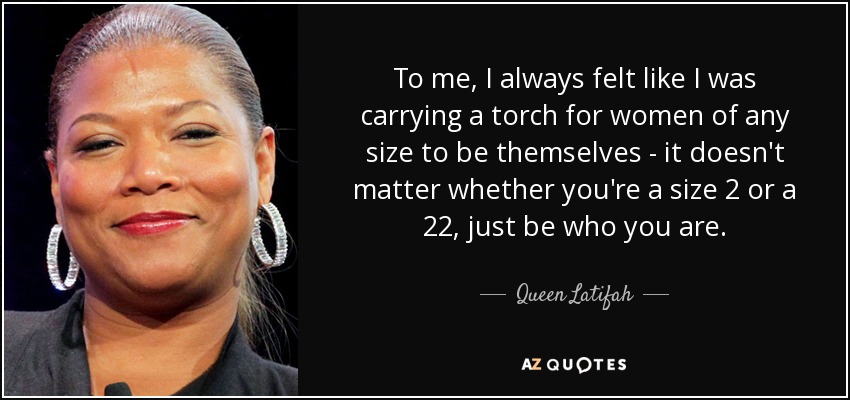 To me, I always felt like I was carrying a torch for women of any size to be themselves - it doesn't matter whether you're a size 2 or a 22, just be who you are. - Queen Latifah