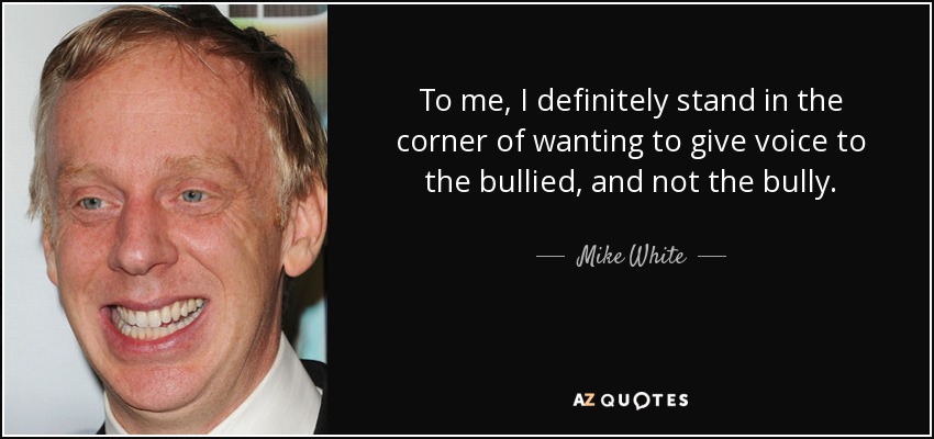 To me, I definitely stand in the corner of wanting to give voice to the bullied, and not the bully. - Mike White