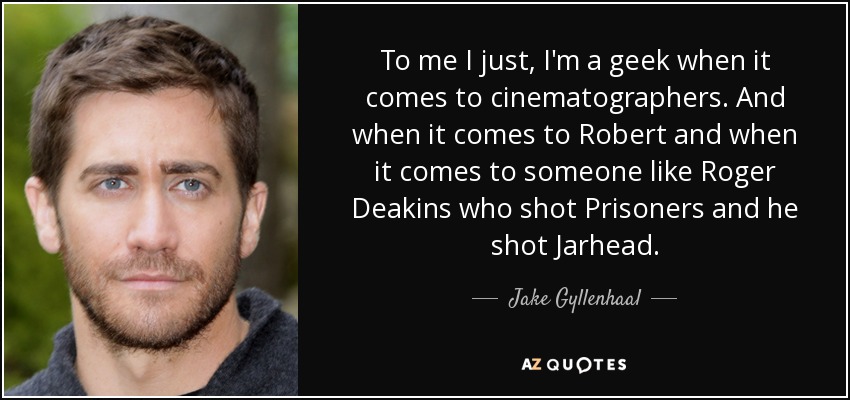 To me I just, I'm a geek when it comes to cinematographers . And when it comes to Robert and when it comes to someone like Roger Deakins who shot Prisoners and he shot Jarhead. - Jake Gyllenhaal