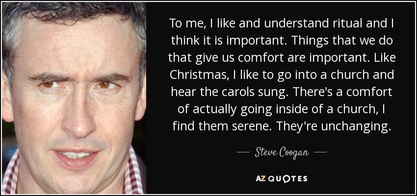 To me, I like and understand ritual and I think it is important. Things that we do that give us comfort are important. Like Christmas, I like to go into a church and hear the carols sung. There's a comfort of actually going inside of a church, I find them serene. They're unchanging. - Steve Coogan
