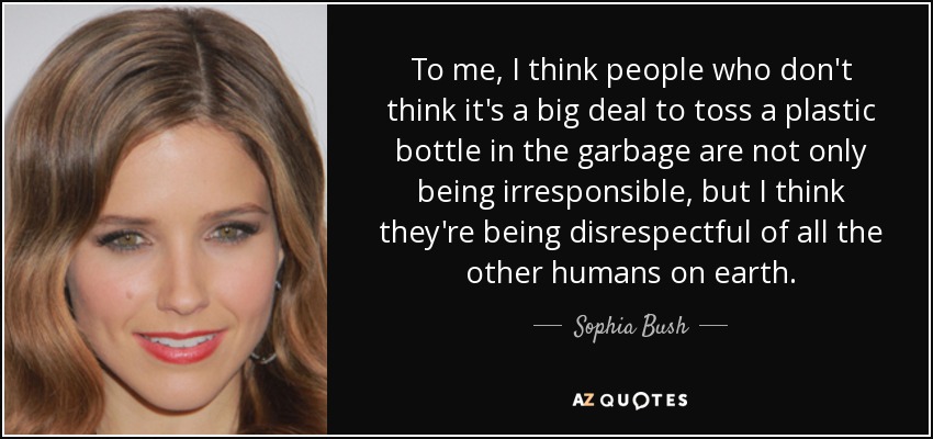 To me, I think people who don't think it's a big deal to toss a plastic bottle in the garbage are not only being irresponsible, but I think they're being disrespectful of all the other humans on earth. - Sophia Bush