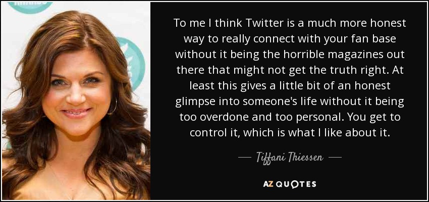 To me I think Twitter is a much more honest way to really connect with your fan base without it being the horrible magazines out there that might not get the truth right. At least this gives a little bit of an honest glimpse into someone's life without it being too overdone and too personal. You get to control it, which is what I like about it. - Tiffani Thiessen